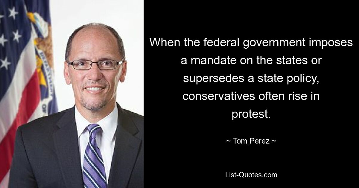 When the federal government imposes a mandate on the states or supersedes a state policy, conservatives often rise in protest. — © Tom Perez