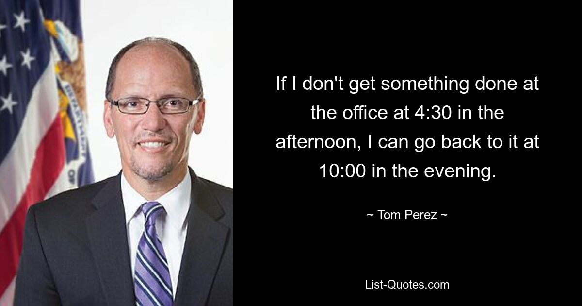 If I don't get something done at the office at 4:30 in the afternoon, I can go back to it at 10:00 in the evening. — © Tom Perez