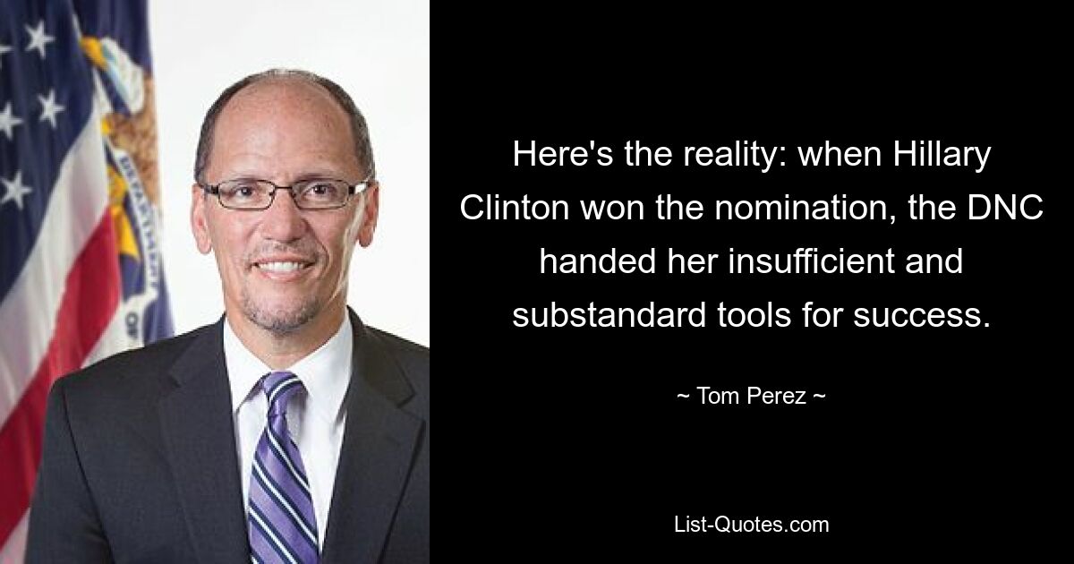 Here's the reality: when Hillary Clinton won the nomination, the DNC handed her insufficient and substandard tools for success. — © Tom Perez