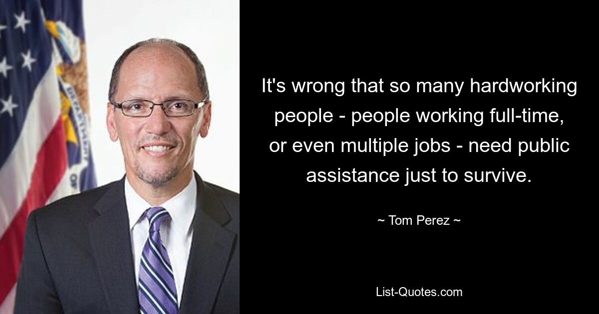 It's wrong that so many hardworking people - people working full-time, or even multiple jobs - need public assistance just to survive. — © Tom Perez