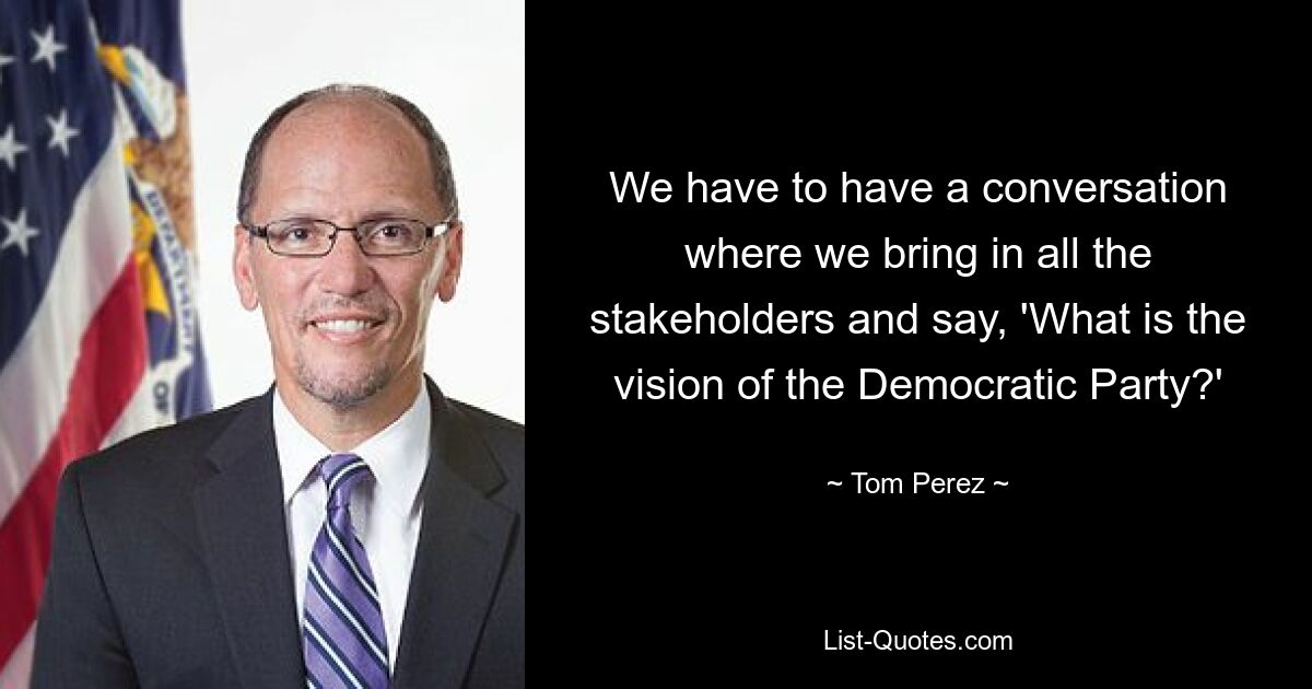 We have to have a conversation where we bring in all the stakeholders and say, 'What is the vision of the Democratic Party?' — © Tom Perez