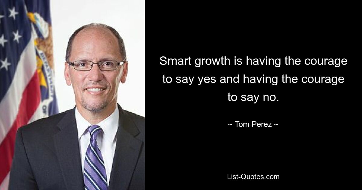 Smart growth is having the courage to say yes and having the courage to say no. — © Tom Perez