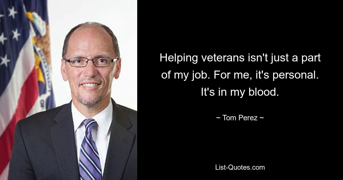 Helping veterans isn't just a part of my job. For me, it's personal. It's in my blood. — © Tom Perez