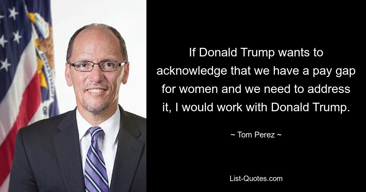 If Donald Trump wants to acknowledge that we have a pay gap for women and we need to address it, I would work with Donald Trump. — © Tom Perez