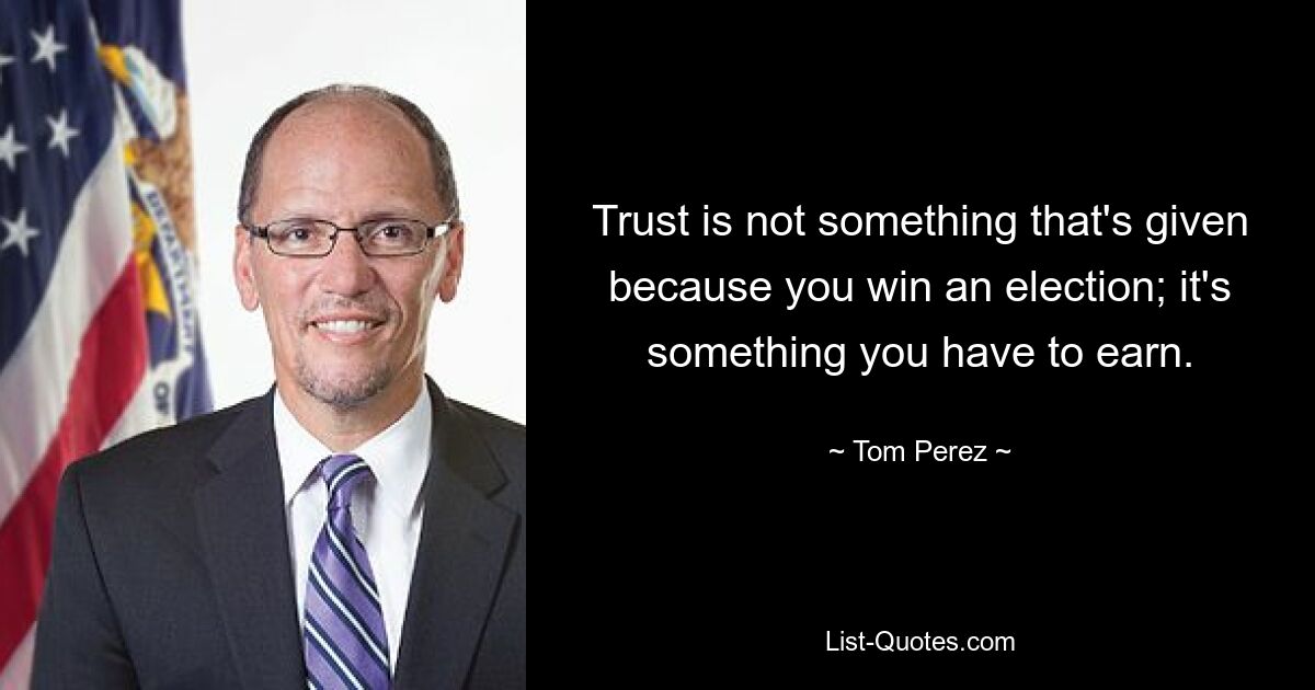 Trust is not something that's given because you win an election; it's something you have to earn. — © Tom Perez