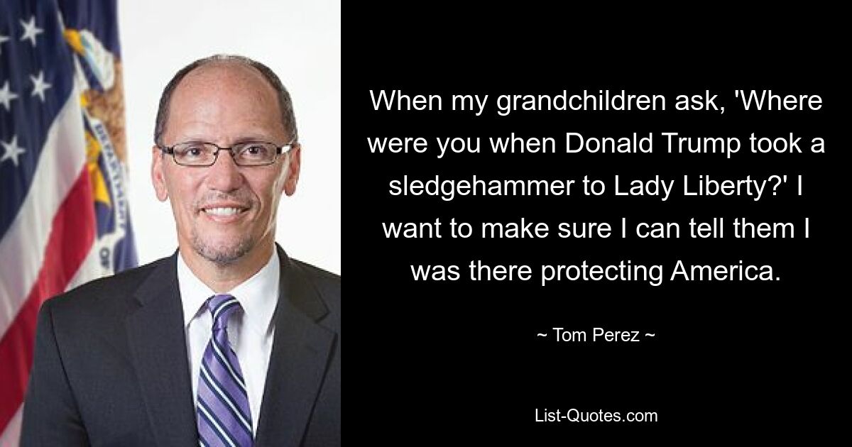 When my grandchildren ask, 'Where were you when Donald Trump took a sledgehammer to Lady Liberty?' I want to make sure I can tell them I was there protecting America. — © Tom Perez