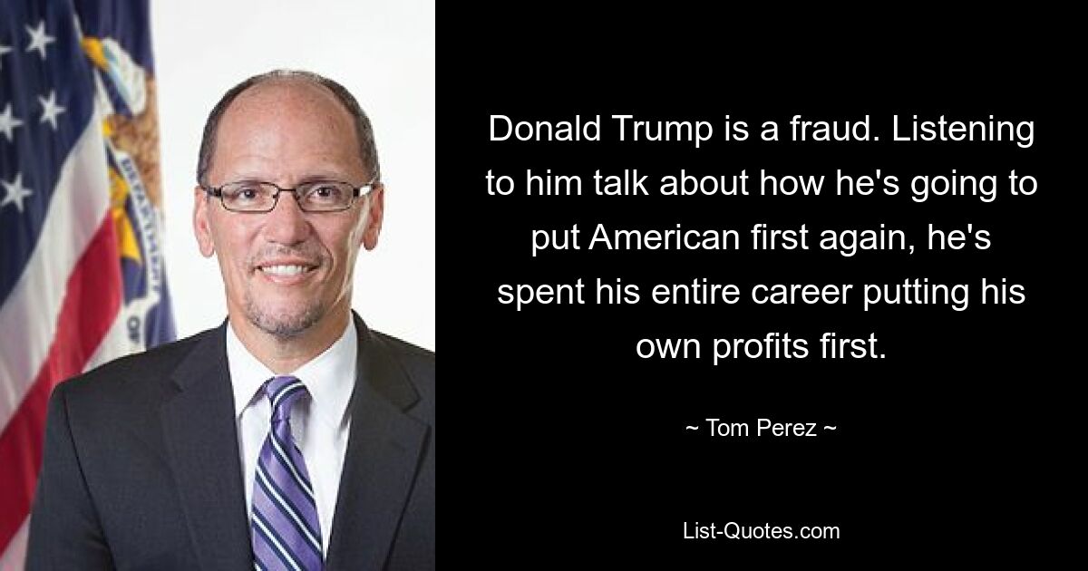 Donald Trump is a fraud. Listening to him talk about how he's going to put American first again, he's spent his entire career putting his own profits first. — © Tom Perez