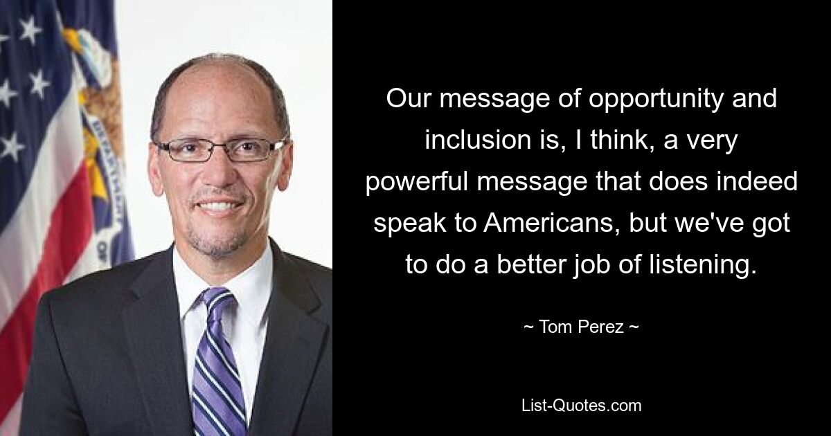 Our message of opportunity and inclusion is, I think, a very powerful message that does indeed speak to Americans, but we've got to do a better job of listening. — © Tom Perez