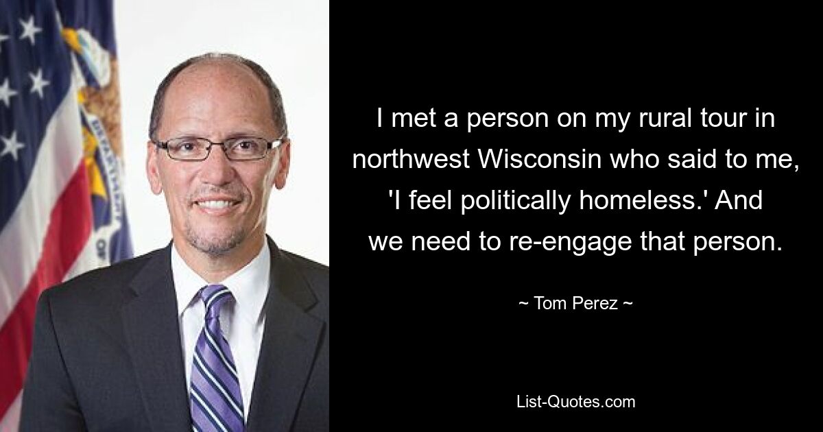 I met a person on my rural tour in northwest Wisconsin who said to me, 'I feel politically homeless.' And we need to re-engage that person. — © Tom Perez