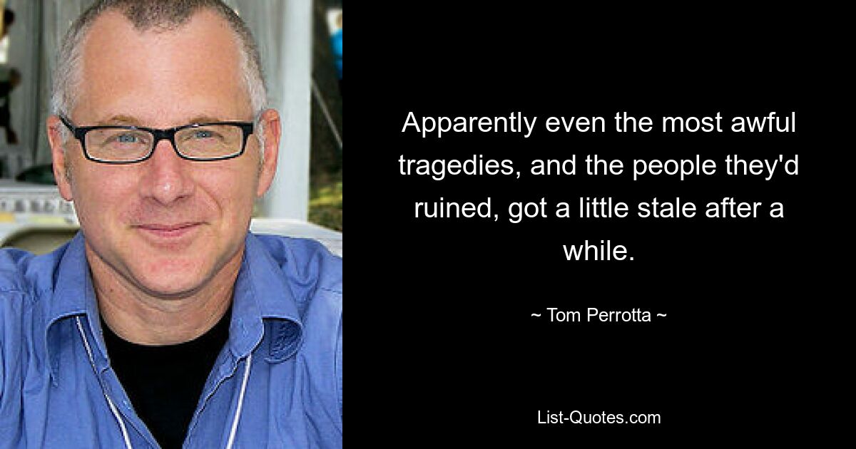 Apparently even the most awful tragedies, and the people they'd ruined, got a little stale after a while. — © Tom Perrotta