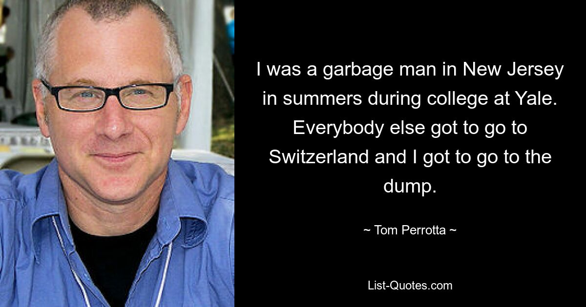 I was a garbage man in New Jersey in summers during college at Yale. Everybody else got to go to Switzerland and I got to go to the dump. — © Tom Perrotta