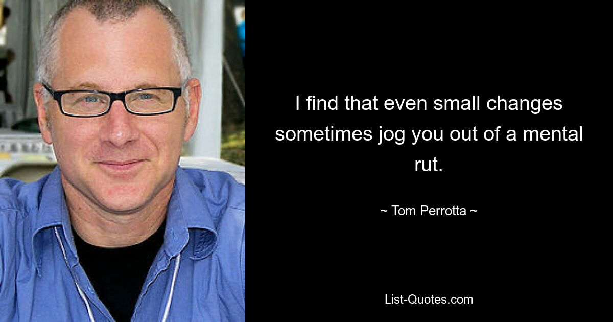 I find that even small changes sometimes jog you out of a mental rut. — © Tom Perrotta