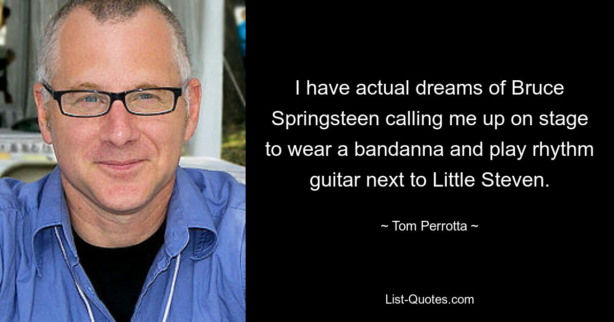 I have actual dreams of Bruce Springsteen calling me up on stage to wear a bandanna and play rhythm guitar next to Little Steven. — © Tom Perrotta