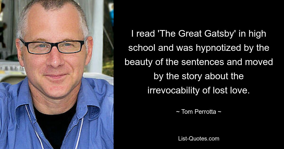 I read 'The Great Gatsby' in high school and was hypnotized by the beauty of the sentences and moved by the story about the irrevocability of lost love. — © Tom Perrotta