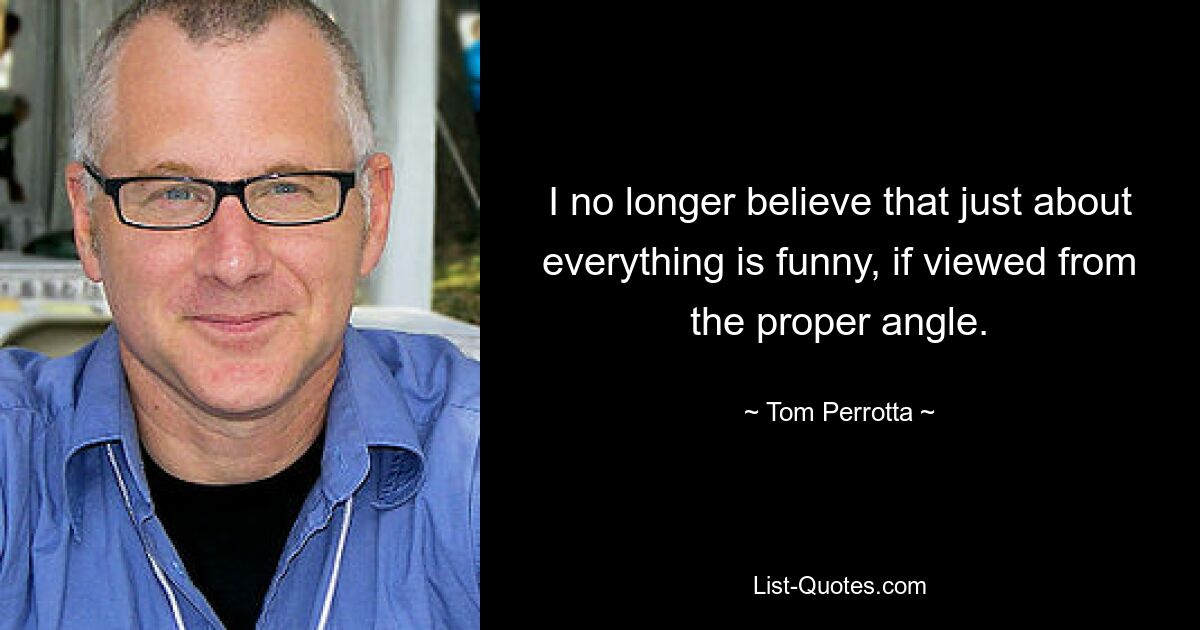 I no longer believe that just about everything is funny, if viewed from the proper angle. — © Tom Perrotta