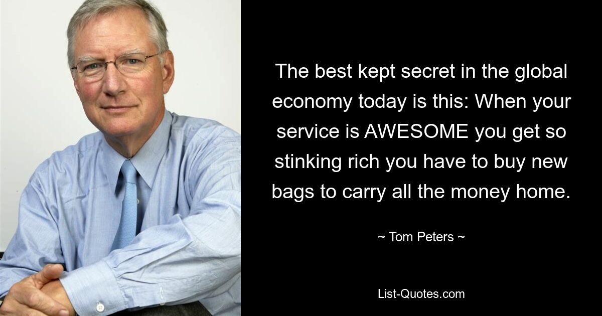 The best kept secret in the global economy today is this: When your service is AWESOME you get so stinking rich you have to buy new bags to carry all the money home. — © Tom Peters