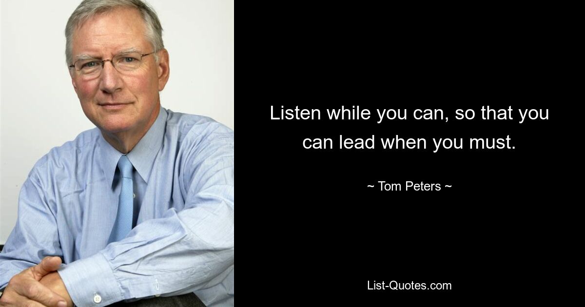 Listen while you can, so that you can lead when you must. — © Tom Peters