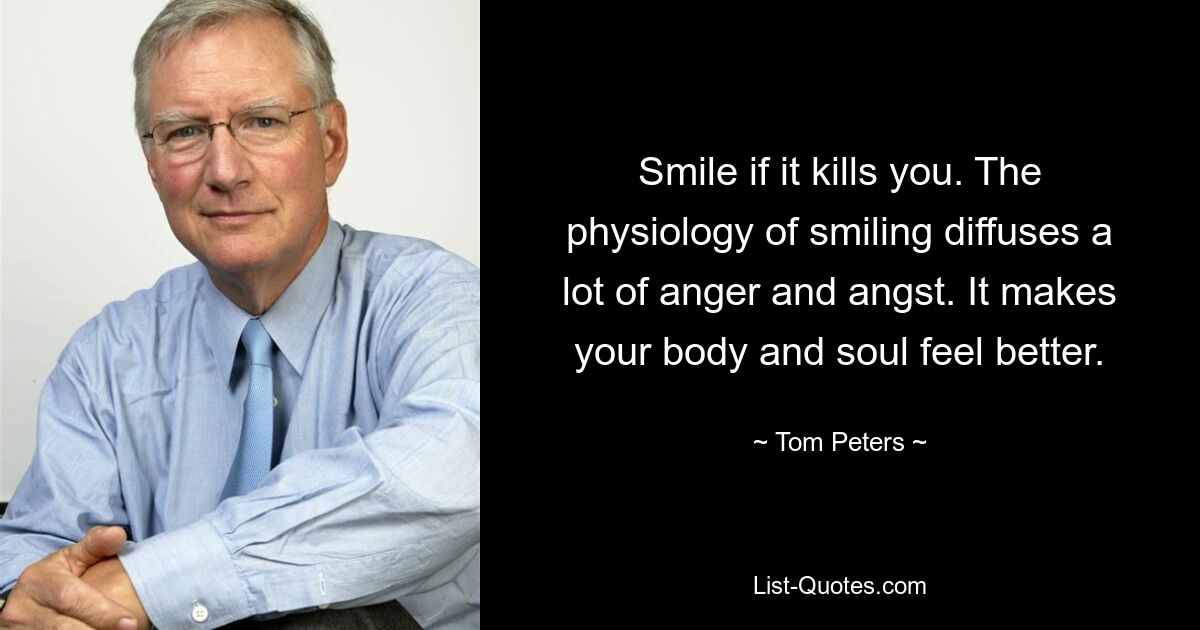 Smile if it kills you. The physiology of smiling diffuses a lot of anger and angst. It makes your body and soul feel better. — © Tom Peters