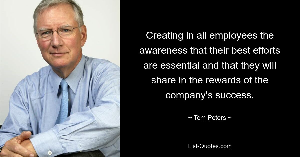 Creating in all employees the awareness that their best efforts are essential and that they will share in the rewards of the company's success. — © Tom Peters