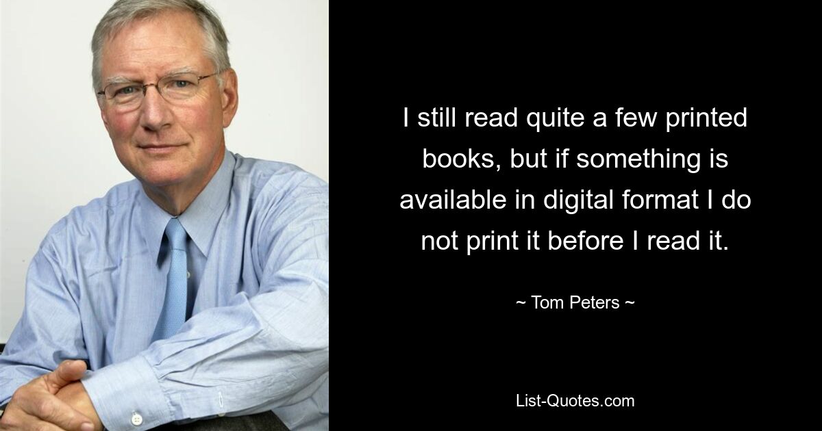 I still read quite a few printed books, but if something is available in digital format I do not print it before I read it. — © Tom Peters