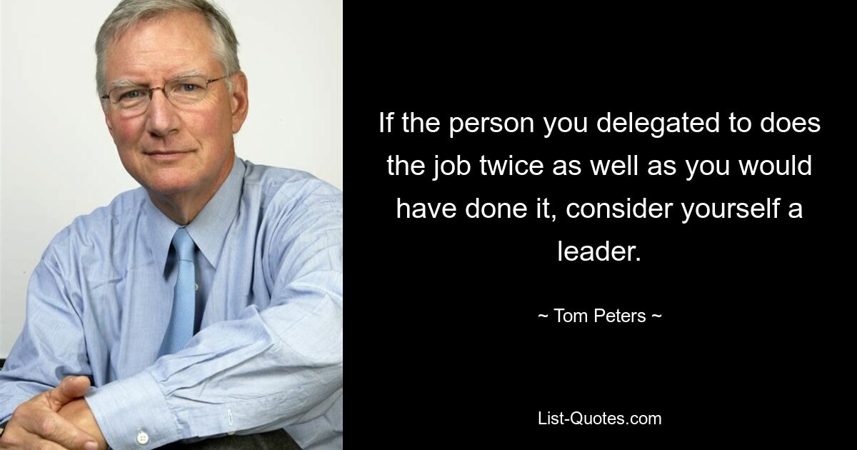 If the person you delegated to does the job twice as well as you would have done it, consider yourself a leader. — © Tom Peters