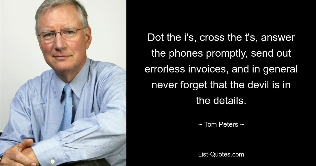 Dot the i's, cross the t's, answer the phones promptly, send out errorless invoices, and in general never forget that the devil is in the details. — © Tom Peters