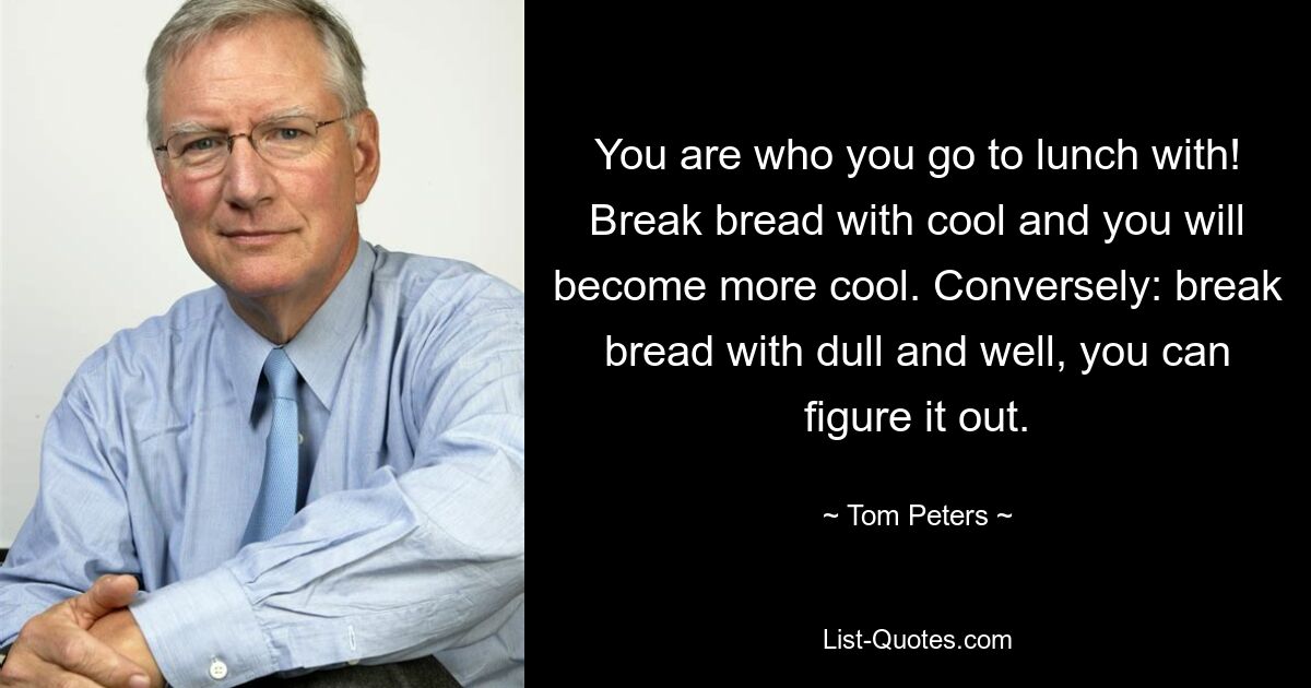 You are who you go to lunch with! Break bread with cool and you will become more cool. Conversely: break bread with dull and well, you can figure it out. — © Tom Peters