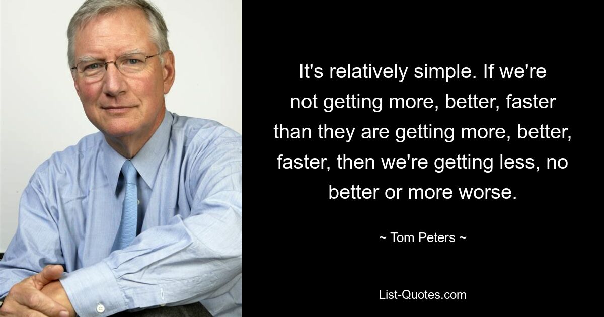 It's relatively simple. If we're not getting more, better, faster than they are getting more, better, faster, then we're getting less, no better or more worse. — © Tom Peters