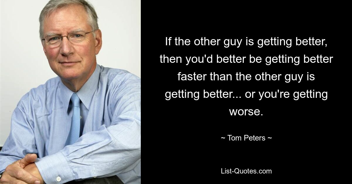 If the other guy is getting better, then you'd better be getting better faster than the other guy is getting better... or you're getting worse. — © Tom Peters