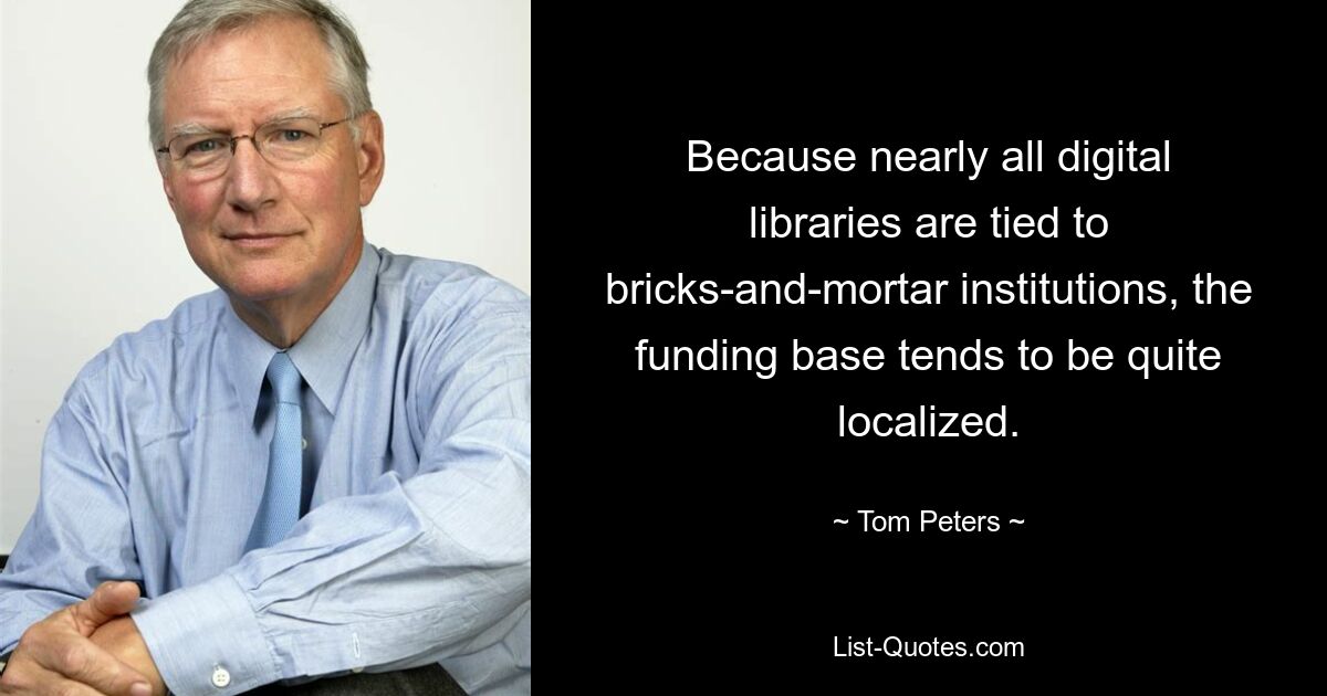 Because nearly all digital libraries are tied to bricks-and-mortar institutions, the funding base tends to be quite localized. — © Tom Peters