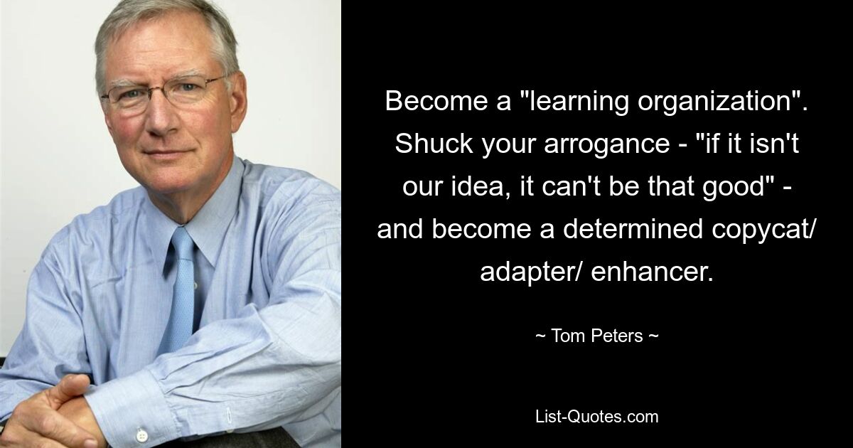 Become a "learning organization". Shuck your arrogance - "if it isn't our idea, it can't be that good" - and become a determined copycat/ adapter/ enhancer. — © Tom Peters