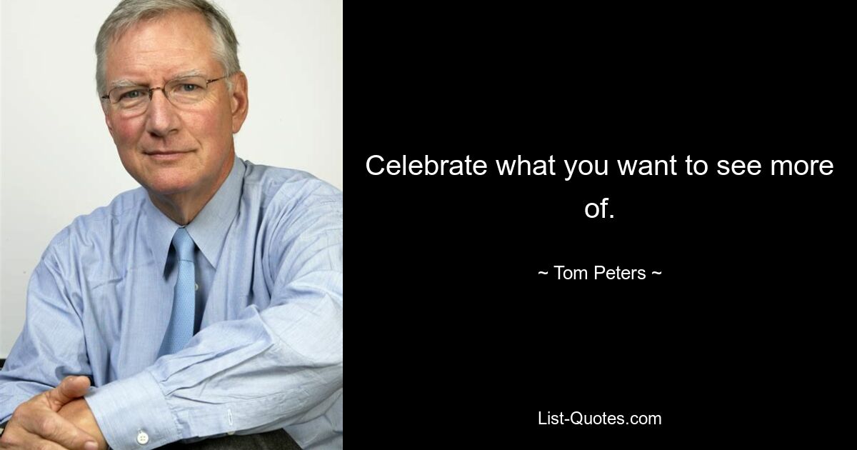 Celebrate what you want to see more of. — © Tom Peters