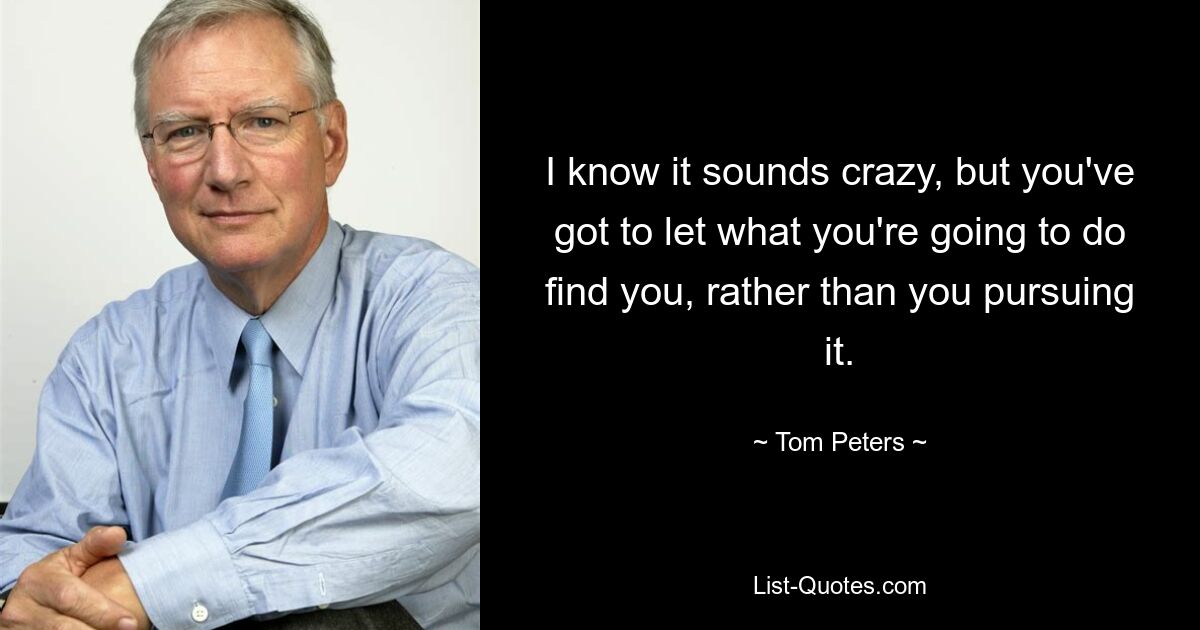 I know it sounds crazy, but you've got to let what you're going to do find you, rather than you pursuing it. — © Tom Peters