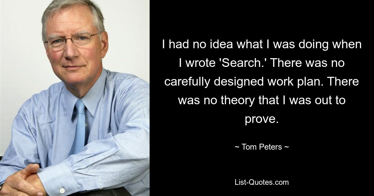 I had no idea what I was doing when I wrote 'Search.' There was no carefully designed work plan. There was no theory that I was out to prove. — © Tom Peters