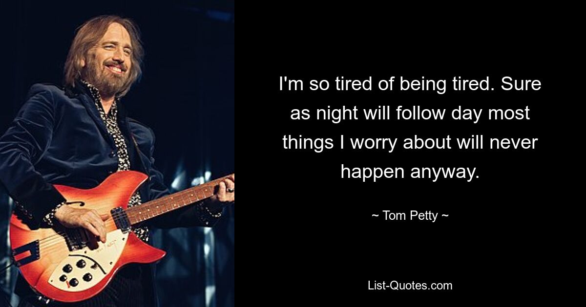 I'm so tired of being tired. Sure as night will follow day most things I worry about will never happen anyway. — © Tom Petty