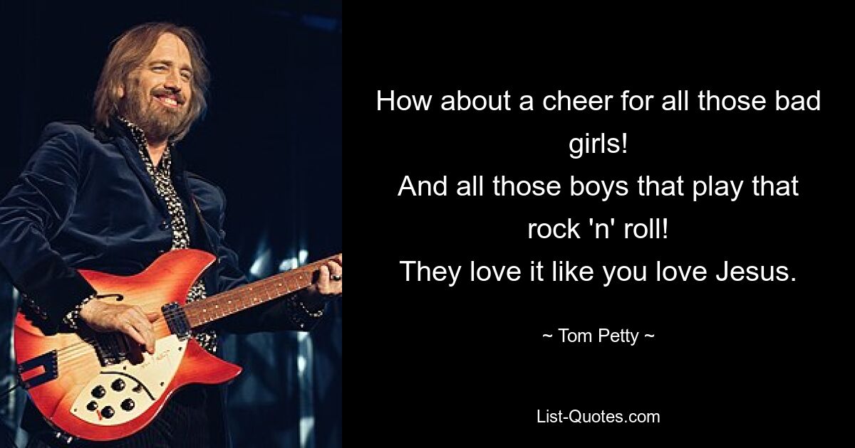 How about a cheer for all those bad girls!
And all those boys that play that rock 'n' roll!
They love it like you love Jesus. — © Tom Petty