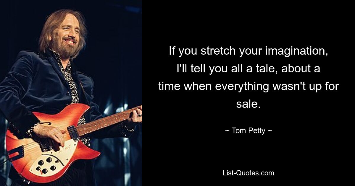 If you stretch your imagination, I'll tell you all a tale, about a time when everything wasn't up for sale. — © Tom Petty