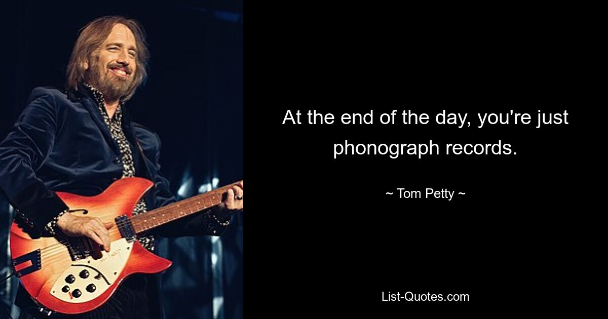 At the end of the day, you're just phonograph records. — © Tom Petty