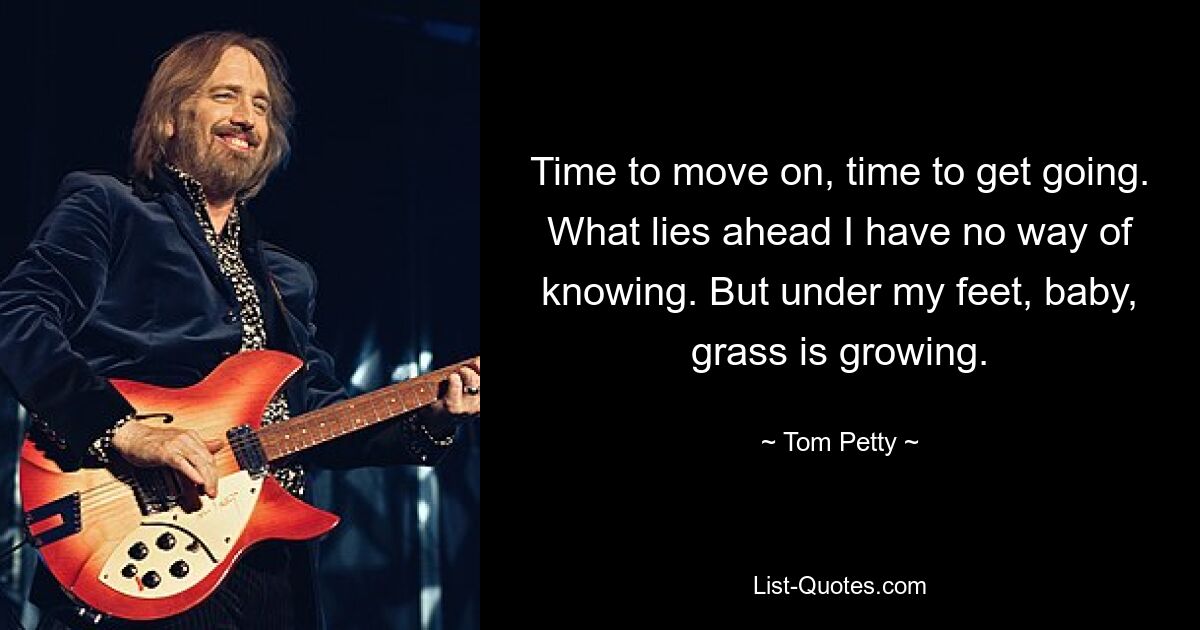 Time to move on, time to get going. What lies ahead I have no way of knowing. But under my feet, baby, grass is growing. — © Tom Petty