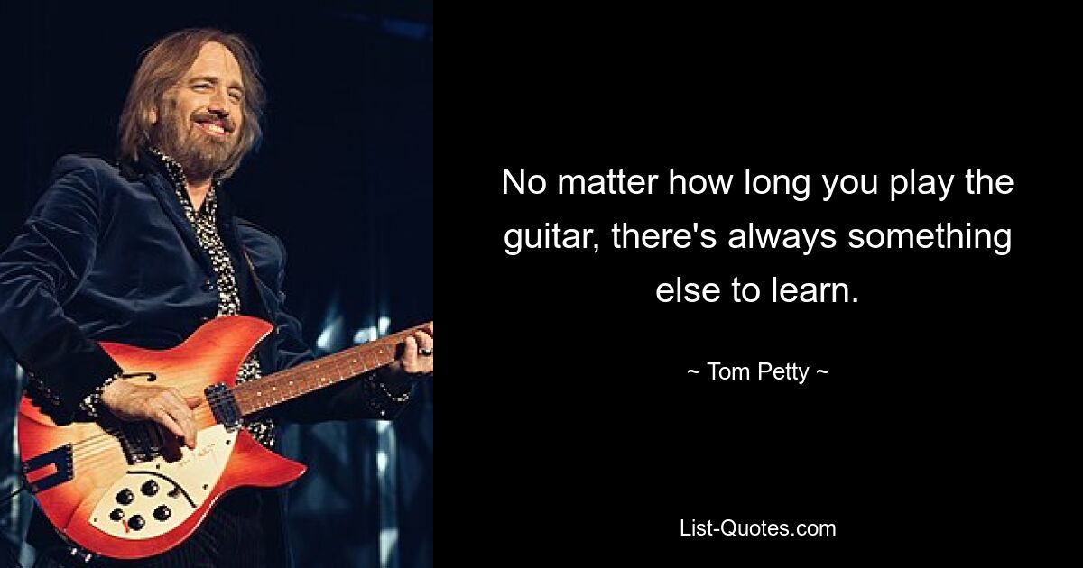 No matter how long you play the guitar, there's always something else to learn. — © Tom Petty