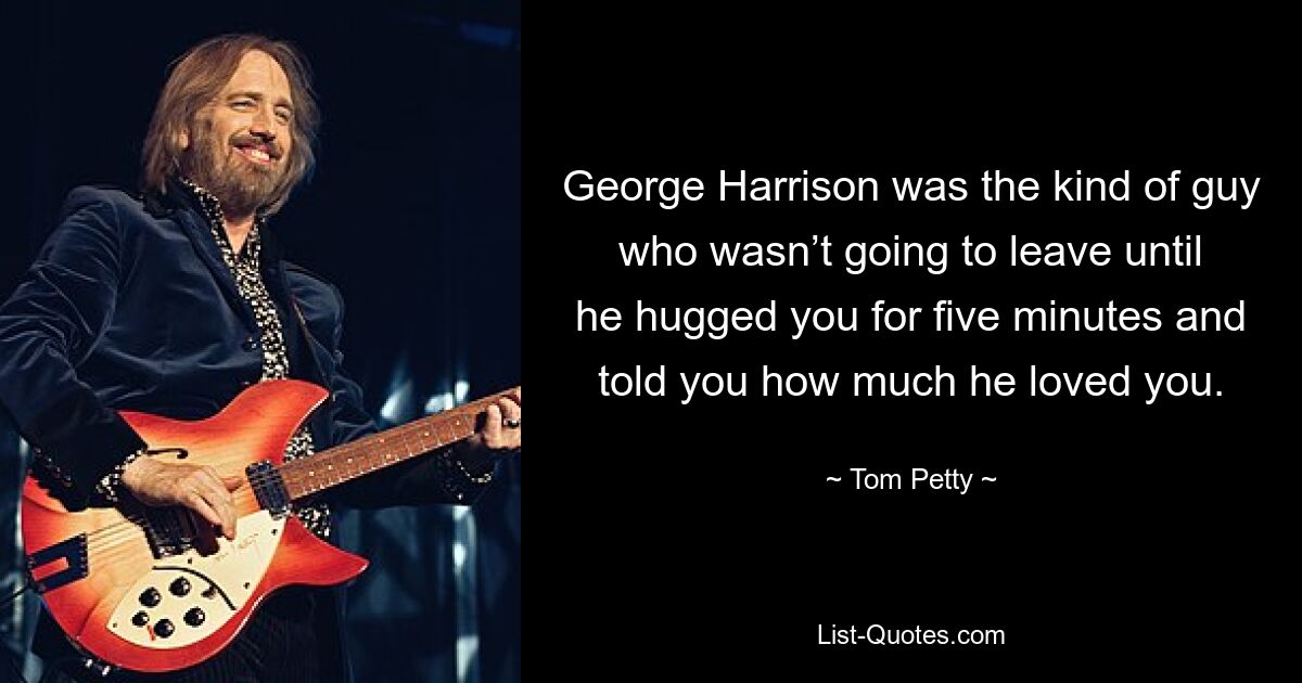 George Harrison was the kind of guy who wasn’t going to leave until he hugged you for five minutes and told you how much he loved you. — © Tom Petty