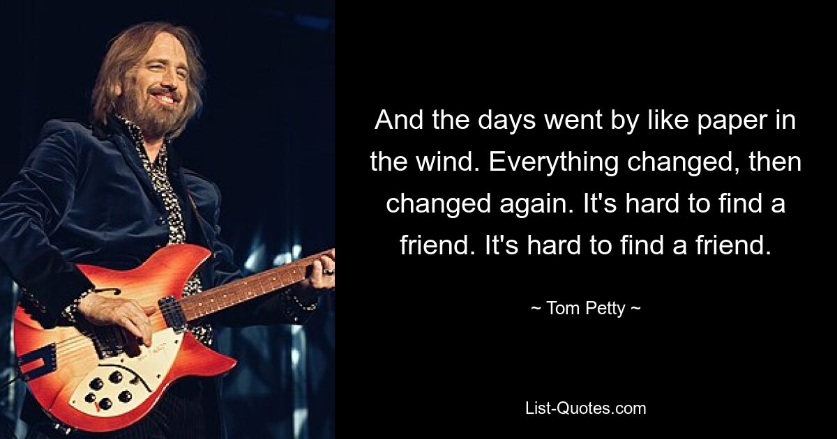 And the days went by like paper in the wind. Everything changed, then changed again. It's hard to find a friend. It's hard to find a friend. — © Tom Petty