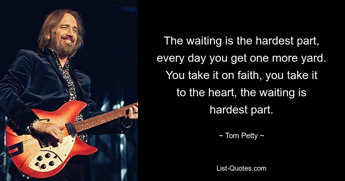 The waiting is the hardest part, every day you get one more yard. You take it on faith, you take it to the heart, the waiting is hardest part. — © Tom Petty