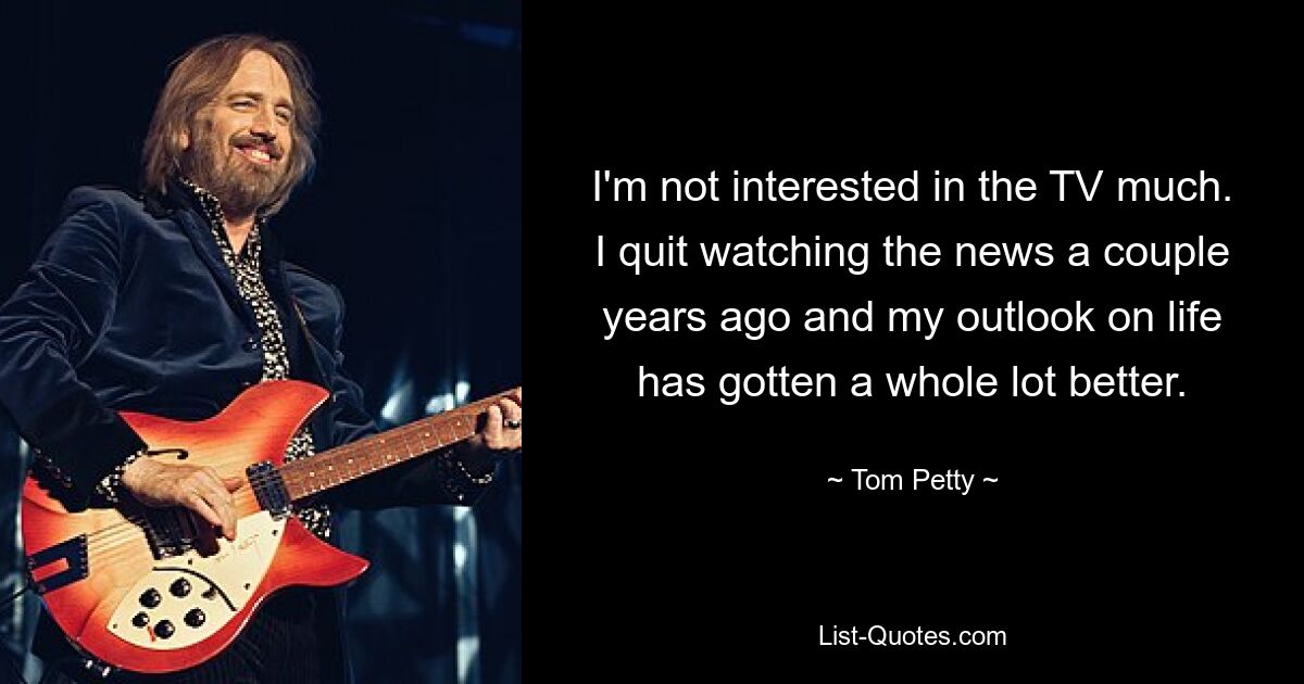 I'm not interested in the TV much. I quit watching the news a couple years ago and my outlook on life has gotten a whole lot better. — © Tom Petty