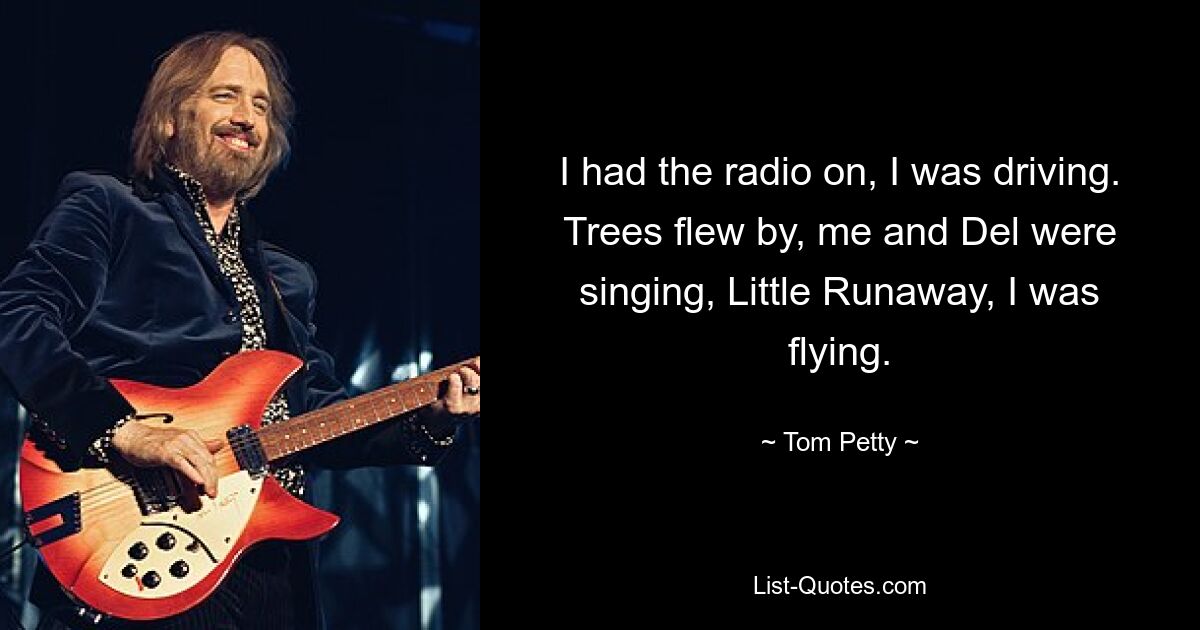 I had the radio on, I was driving. Trees flew by, me and Del were singing, Little Runaway, I was flying. — © Tom Petty