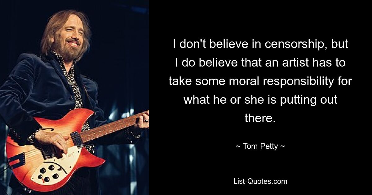 I don't believe in censorship, but I do believe that an artist has to take some moral responsibility for what he or she is putting out there. — © Tom Petty