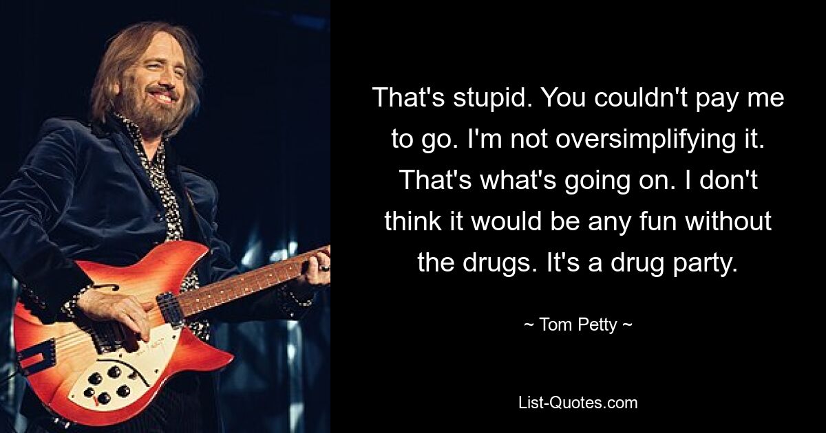 That's stupid. You couldn't pay me to go. I'm not oversimplifying it. That's what's going on. I don't think it would be any fun without the drugs. It's a drug party. — © Tom Petty