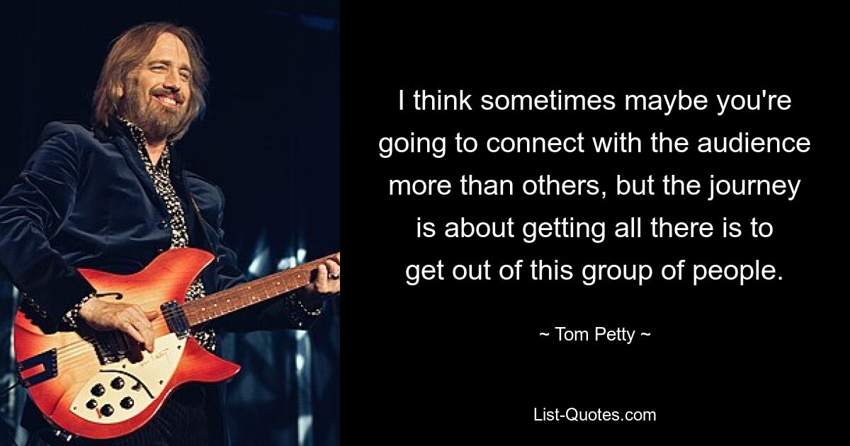 I think sometimes maybe you're going to connect with the audience more than others, but the journey is about getting all there is to get out of this group of people. — © Tom Petty