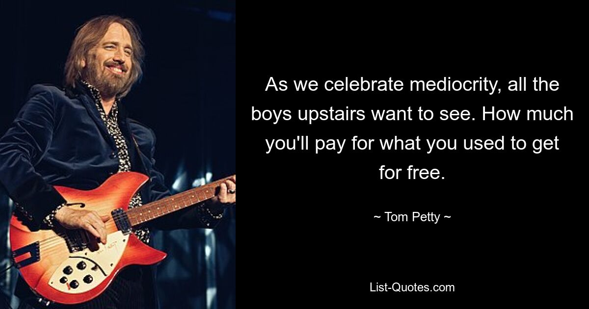 As we celebrate mediocrity, all the boys upstairs want to see. How much you'll pay for what you used to get for free. — © Tom Petty