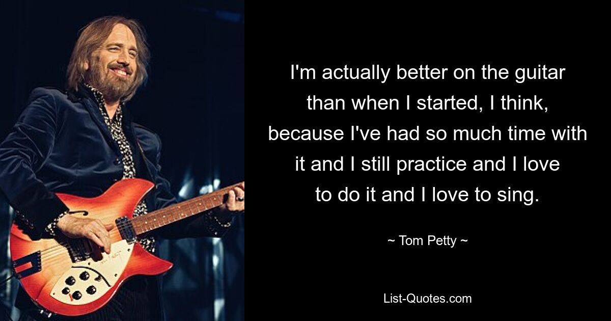 I'm actually better on the guitar than when I started, I think, because I've had so much time with it and I still practice and I love to do it and I love to sing. — © Tom Petty